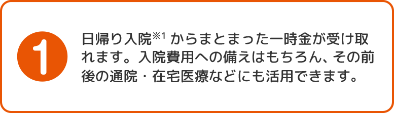 1.日帰り入院からまとまった一時金が受け取れます。入院費用への備えはもちろん、その前後の通院・在宅医療などにも活用できます。