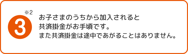 3.お子さまのうちから加入されると共済掛金がお手頃です。また共済掛金は途中であがることはありません。